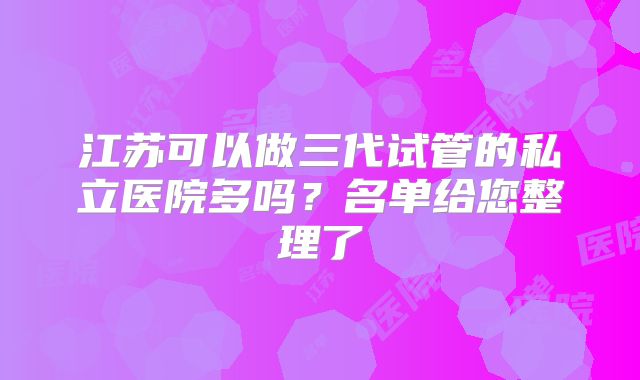 江苏可以做三代试管的私立医院多吗?名单给您整理了