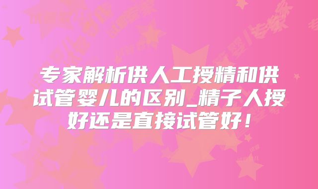 专家解析供人工授精和供试管婴儿的区别_精子人授好还是直接试管好！