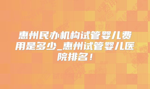 惠州民办机构试管婴儿费用是多少_惠州试管婴儿医院排名！
