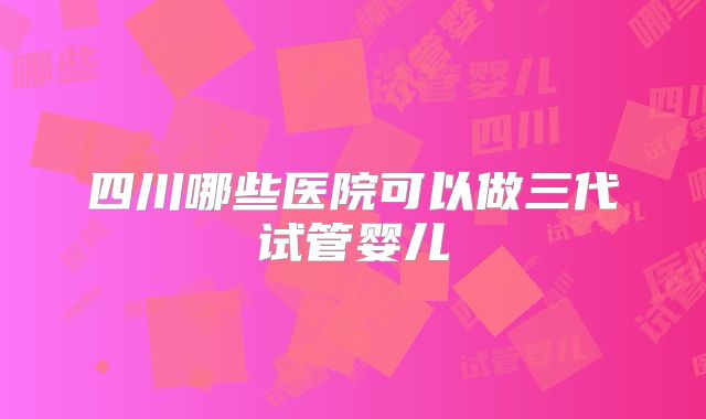 四川哪些医院可以做三代试管婴儿