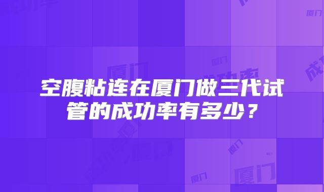 空腹粘连在厦门做三代试管的成功率有多少？