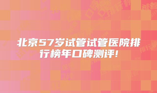 北京57岁试管试管医院排行榜年口碑测评!