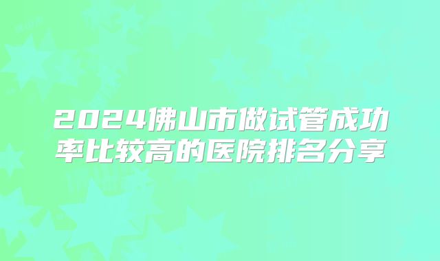2024佛山市做试管成功率比较高的医院排名分享