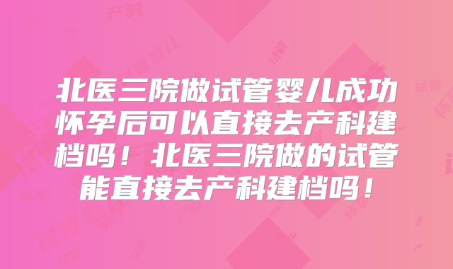 北医三院做试管婴儿成功怀孕后可以直接去产科建档吗!北医三院做的试管能直接去产科建档吗!