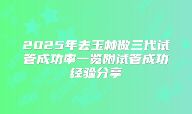 2025年去玉林做三代试管成功率一览附试管成功经验分享