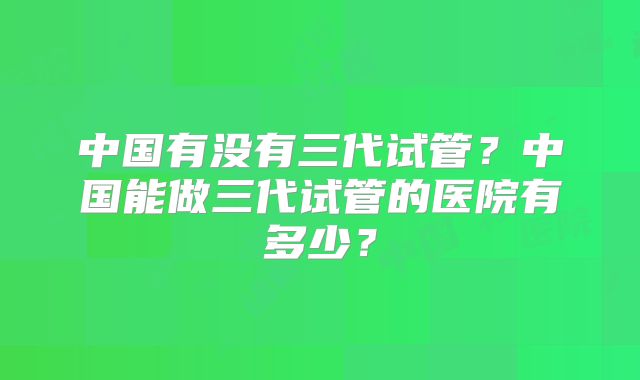 中国有没有三代试管？中国能做三代试管的医院有多少？