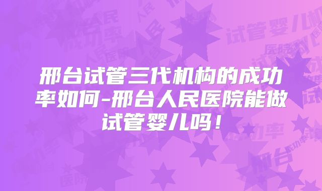 邢台试管三代机构的成功率如何-邢台人民医院能做试管婴儿吗!