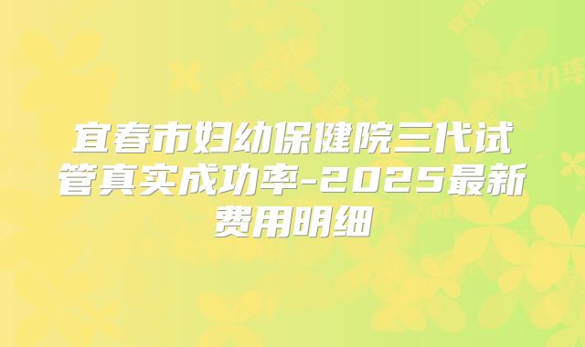 宜春市妇幼保健院三代试管真实成功率-2025最新费用明细