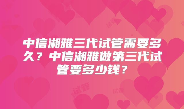中信湘雅三代试管需要多久？中信湘雅做第三代试管要多少钱？
