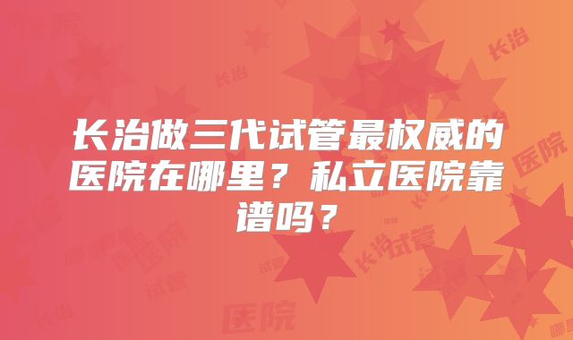 长治做三代试管最权威的医院在哪里?私立医院靠谱吗?