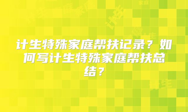 计生特殊家庭帮扶记录？如何写计生特殊家庭帮扶总结？