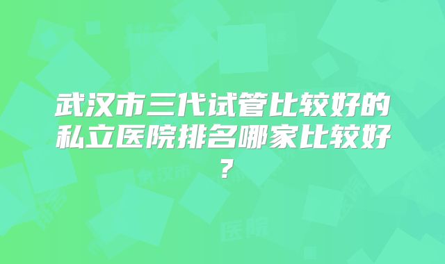 武汉市三代试管比较好的私立医院排名哪家比较好?