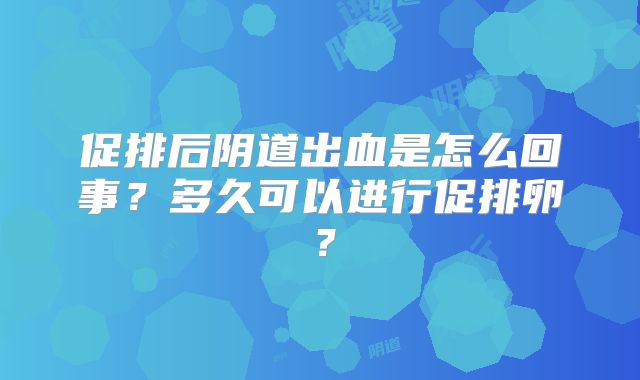 促排后阴道出血是怎么回事?多久可以进行促排卵?