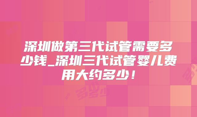 深圳做第三代试管需要多少钱_深圳三代试管婴儿费用大约多少！