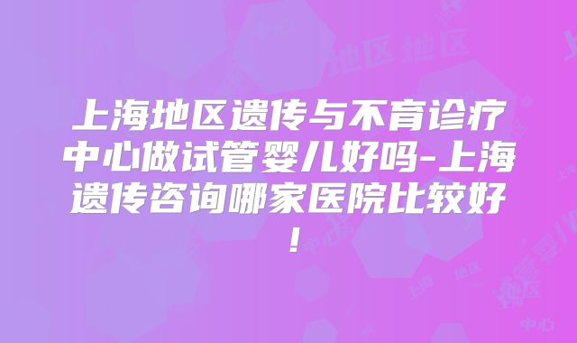 上海地区遗传与不育诊疗中心做试管婴儿好吗-上海遗传咨询哪家医院比较好！