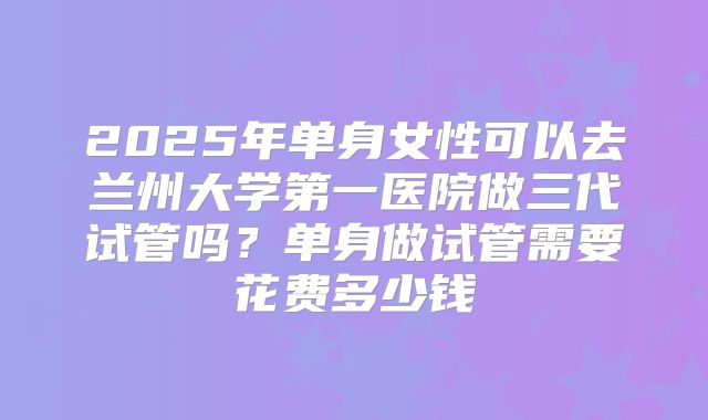 2025年单身女性可以去兰州大学第一医院做三代试管吗?单身做试管需要花费多少钱