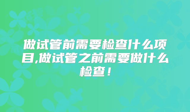 做试管前需要检查什么项目,做试管之前需要做什么检查！
