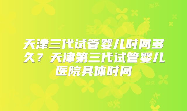 天津三代试管婴儿时间多久?天津第三代试管婴儿医院具体时间