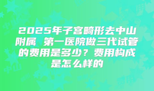 2025年子宫畸形去中山附属 第一医院做三代试管的费用是多少？费用构成是怎么样的