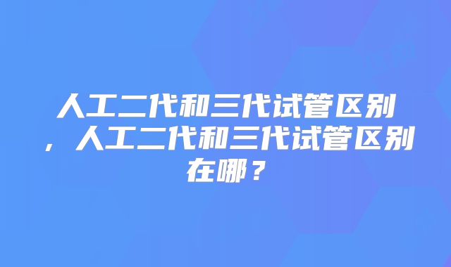 人工二代和三代试管区别，人工二代和三代试管区别在哪？