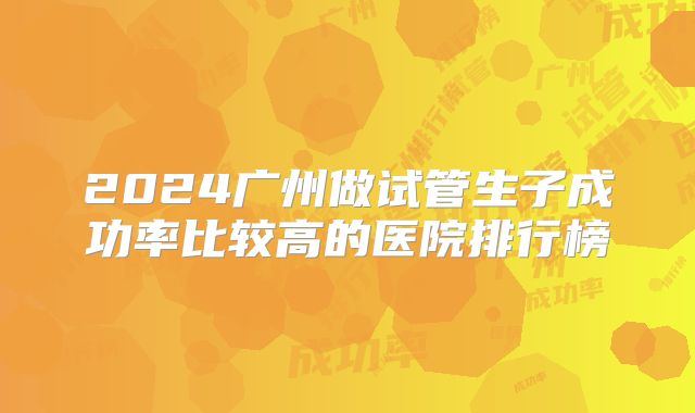 2024广州做试管生子成功率比较高的医院排行榜