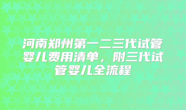 河南郑州第一二三代试管婴儿费用清单，附三代试管婴儿全流程