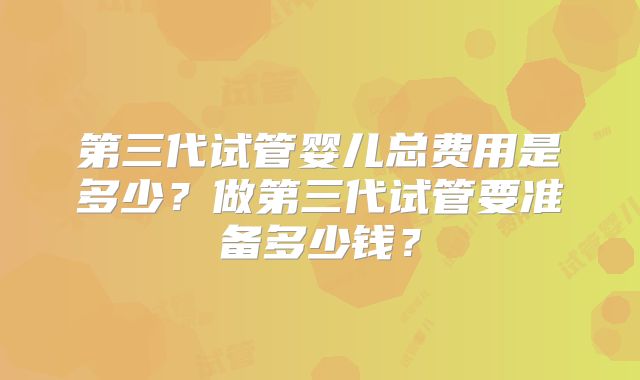 第三代试管婴儿总费用是多少?做第三代试管要准备多少钱?