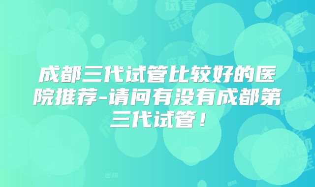 成都三代试管比较好的医院推荐-请问有没有成都第三代试管！