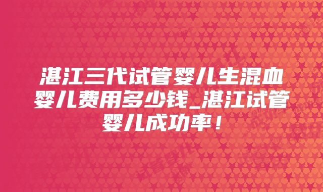 湛江三代试管婴儿生混血婴儿费用多少钱_湛江试管婴儿成功率!