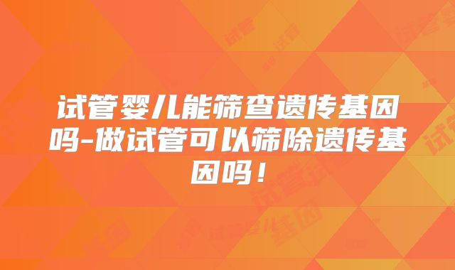 试管婴儿能筛查遗传基因吗-做试管可以筛除遗传基因吗!