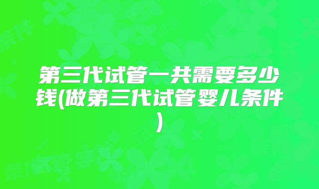 第三代试管一共需要多少钱(做第三代试管婴儿条件)