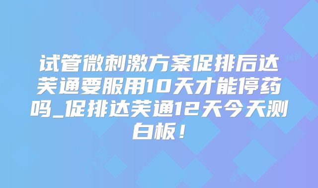 试管微刺激方案促排后达芙通要服用10天才能停药吗_促排达芙通12天今天测白板！