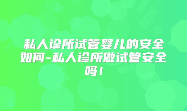 私人诊所试管婴儿的安全如何-私人诊所做试管安全吗!