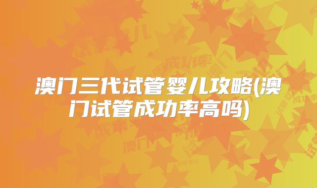 澳门三代试管婴儿攻略(澳门试管成功率高吗)