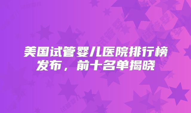 美国试管婴儿医院排行榜发布，前十名单揭晓