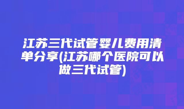 江苏三代试管婴儿费用清单分享(江苏哪个医院可以做三代试管)
