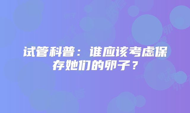 试管科普:谁应该考虑保存她们的卵子?