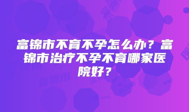 富锦市不育不孕怎么办？富锦市治疗不孕不育哪家医院好？