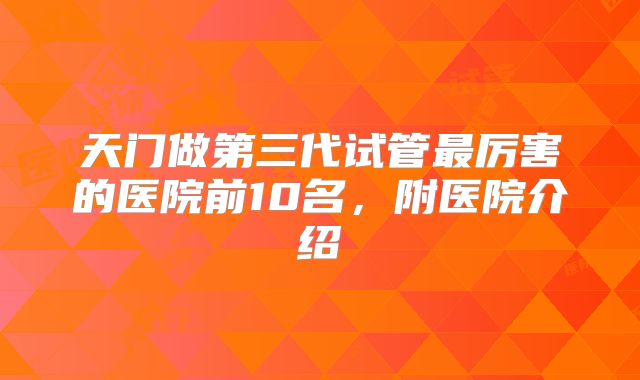 天门做第三代试管最厉害的医院前10名，附医院介绍