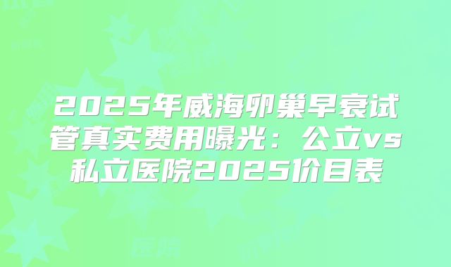 2025年威海卵巢早衰试管真实费用曝光:公立vs私立医院2025价目表