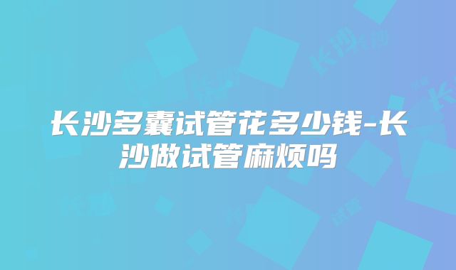 长沙多囊试管花多少钱-长沙做试管麻烦吗