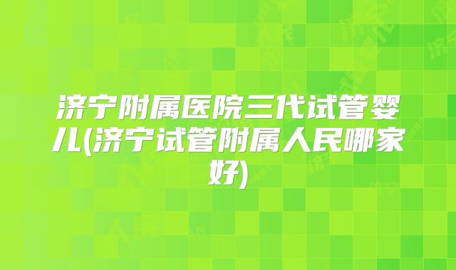 济宁附属医院三代试管婴儿(济宁试管附属人民哪家好)