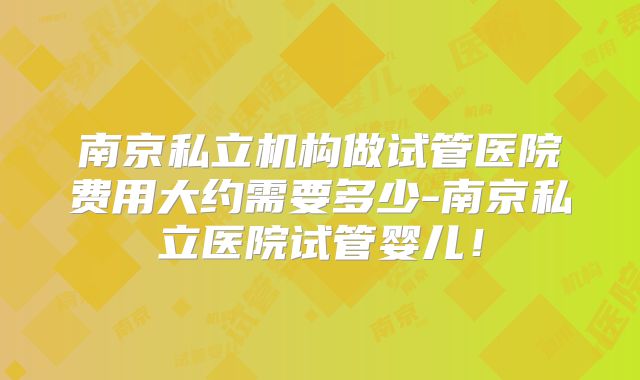 南京私立机构做试管医院费用大约需要多少-南京私立医院试管婴儿！