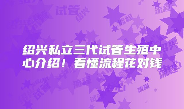 绍兴私立三代试管生殖中心介绍!看懂流程花对钱