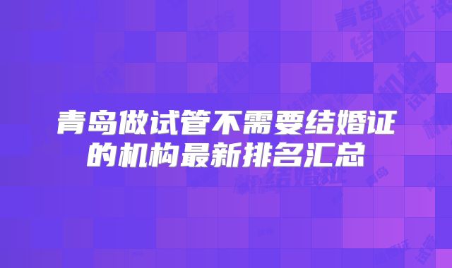 青岛做试管不需要结婚证的机构最新排名汇总