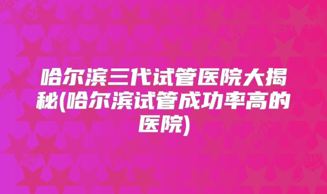 哈尔滨三代试管医院大揭秘(哈尔滨试管成功率高的医院)
