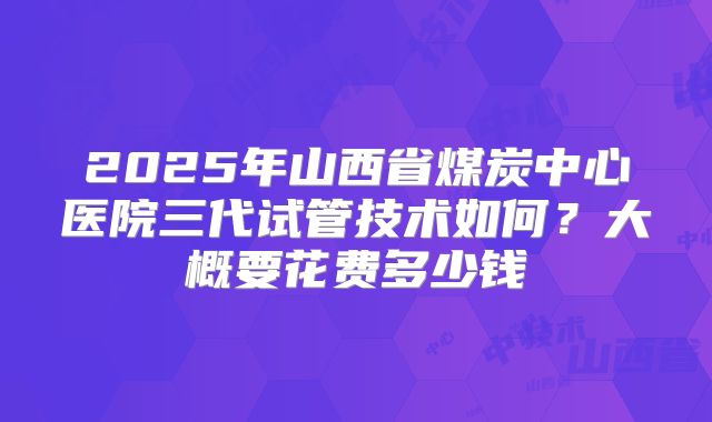 2025年山西省煤炭中心医院三代试管技术如何?大概要花费多少钱