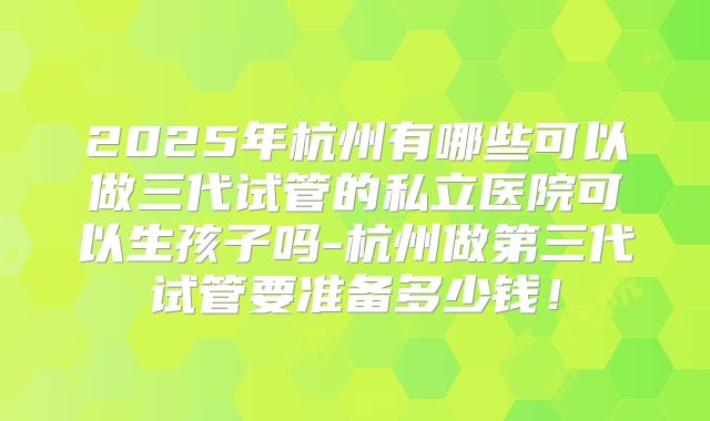 2025年杭州有哪些可以做三代试管的私立医院可以生孩子吗-杭州做第三代试管要准备多少钱！