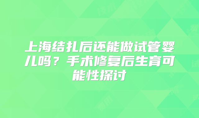 上海结扎后还能做试管婴儿吗?手术修复后生育可能性探讨