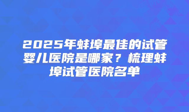 2025年蚌埠最佳的试管婴儿医院是哪家?梳理蚌埠试管医院名单